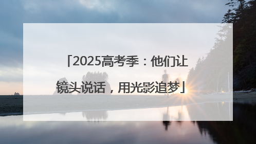 2025高考季：他们让镜头说话，用光影追梦