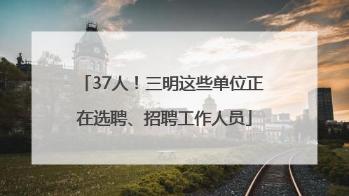 37人！三明这些单位正在选聘、招聘工作人员