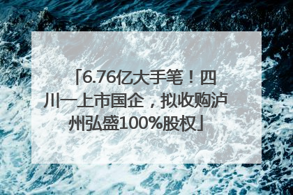 6.76亿大手笔！四川一上市国企，拟收购泸州弘盛100%股权