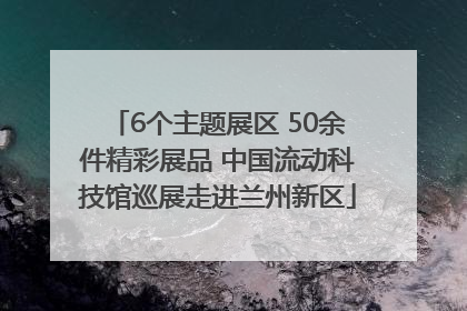 6个主题展区 50余件精彩展品 中国流动科技馆巡展走进兰州新区