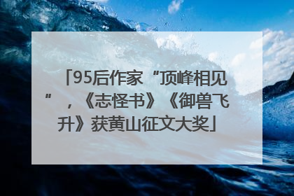 95后作家“顶峰相见”，《志怪书》《御兽飞升》获黄山征文大奖