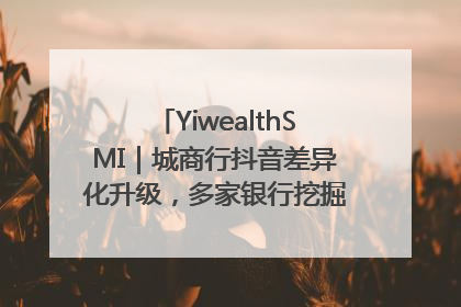 YiwealthSMI｜城商行抖音差异化升级，多家银行挖掘自身特色出圈！